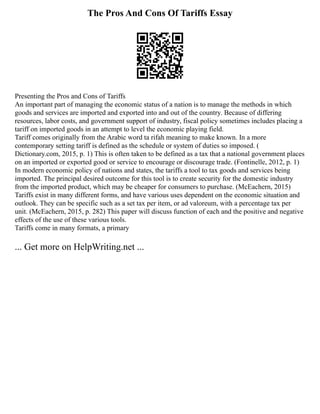 The Pros And Cons Of Tariffs Essay
Presenting the Pros and Cons of Tariffs
An important part of managing the economic status of a nation is to manage the methods in which
goods and services are imported and exported into and out of the country. Because of differing
resources, labor costs, and government support of industry, fiscal policy sometimes includes placing a
tariff on imported goods in an attempt to level the economic playing field.
Tariff comes originally from the Arabic word ta rifah meaning to make known. In a more
contemporary setting tariff is defined as the schedule or system of duties so imposed. (
Dictionary.com, 2015, p. 1) This is often taken to be defined as a tax that a national government places
on an imported or exported good or service to encourage or discourage trade. (Fontinelle, 2012, p. 1)
In modern economic policy of nations and states, the tariffs a tool to tax goods and services being
imported. The principal desired outcome for this tool is to create security for the domestic industry
from the imported product, which may be cheaper for consumers to purchase. (McEachern, 2015)
Tariffs exist in many different forms, and have various uses dependent on the economic situation and
outlook. They can be specific such as a set tax per item, or ad valoreum, with a percentage tax per
unit. (McEachern, 2015, p. 282) This paper will discuss function of each and the positive and negative
effects of the use of these various tools.
Tariffs come in many formats, a primary
... Get more on HelpWriting.net ...
 