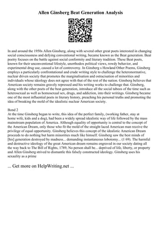 Allen Ginsberg Beat Generation Analysis
In and around the 1950s Allen Ginsberg, along with several other great poets interested in changing
social consciousness and defying conventional writing, became known as the Beat generation. Beat
poetry focuses on the battle against social conformity and literary tradition. These Beat poets,
known for their unconventional lifestyle, unorthodox political views, rowdy behavior, and
experimental drug use, caused a lot of controversy. In Ginsberg s Howland Other Poems, Ginsberg
employs a particularly confrontational and crude writing style to challenge the heteronormative,
nuclear driven society that promotes the marginalisation and ostracisation of minorities and
individuals whose ideology does not agree with that of the rest of the nation. Ginsberg believes that
American society remains gravely repressed and his writing works to challenge that. Ginsberg,
along with the other poets of the beat generation, introduce all the social taboos of the time such as
heterosexual as well as homosexual sex, drugs, and addiction, into their writings. Ginsberg became
one of the most influential poets in literary history, preaching his personal truths and promoting the
idea of breaking the mold of the idealistic nuclear American society.
Bond 2
At the time Ginsberg began to write, this idea of the perfect family, (working father, stay at
home wife, kids and a dog), had been a widely spread idealistic way of life followed by the mass
mainstream population of America. Although equality of opportunity is central to the concept of
the American Dream, only those who fit the mold of the straight laced American man receive the
privilege of equal opportunity. Ginsberg believes this concept of the idealistic American Dream
proceeds to do nothing but harm minorities much like himself. Ginsberg saw the best minds of
[his] generation destroyed by madness... demanding instantaneous lobotomy... (1 69). The harmful
and destructive ideology of the great American dream remains engraved in our society dating all
the way back to The Bill of Rights, 1789, No person shall be... deprived of life, liberty, or property
and Allen Ginsberg strived to dismantle this falsely constructed ideology. Ginsberg uses his
sexaulity as a prime
... Get more on HelpWriting.net ...
 