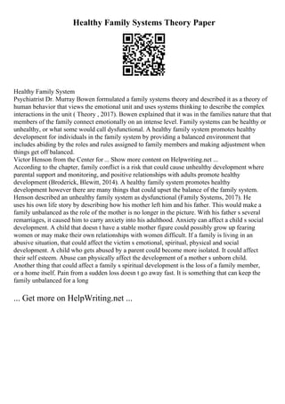 Healthy Family Systems Theory Paper
Healthy Family System
Psychiatrist Dr. Murray Bowen formulated a family systems theory and described it as a theory of
human behavior that views the emotional unit and uses systems thinking to describe the complex
interactions in the unit ( Theory , 2017). Bowen explained that it was in the families nature that that
members of the family connect emotionally on an intense level. Family systems can be healthy or
unhealthy, or what some would call dysfunctional. A healthy family system promotes healthy
development for individuals in the family system by providing a balanced environment that
includes abiding by the roles and rules assigned to family members and making adjustment when
things get off balanced.
Victor Henson from the Center for ... Show more content on Helpwriting.net ...
According to the chapter, family conflict is a risk that could cause unhealthy development where
parental support and monitoring, and positive relationships with adults promote healthy
development (Broderick, Blewitt, 2014). A healthy family system promotes healthy
development however there are many things that could upset the balance of the family system.
Henson described an unhealthy family system as dysfunctional (Family Systems, 2017). He
uses his own life story by describing how his mother left him and his father. This would make a
family unbalanced as the role of the mother is no longer in the picture. With his father s several
remarriages, it caused him to carry anxiety into his adulthood. Anxiety can affect a child s social
development. A child that doesn t have a stable mother figure could possibly grow up fearing
women or may make their own relationships with women difficult. If a family is living in an
abusive situation, that could affect the victim s emotional, spiritual, physical and social
development. A child who gets abused by a parent could become more isolated. It could affect
their self esteem. Abuse can physically affect the development of a mother s unborn child.
Another thing that could affect a family s spiritual development is the loss of a family member,
or a home itself. Pain from a sudden loss doesn t go away fast. It is something that can keep the
family unbalanced for a long
... Get more on HelpWriting.net ...
 