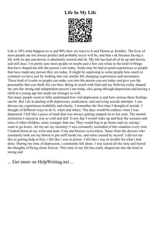 Life In My Life
Life is 10% what happens to is and 90% how we react to it said Dennis p. Kimbro. The lives of
most people are not always perfect and probably never will be; and that s ok because having a
life with its ups and downs is absolutely normal and ok. My life has had all of its up and downs
and still does. I m pretty sure most people or maybe just a few can relate to the kind of things
that have shaped me into the person I am today. Some may be bad or good experiences or people
that have made any person they are today. It might be surprising to some people how much in
common we have just by looking into our similar life changing experiences and encounters.
These kind of events or people can make you into the person you are today and give you the
personality that you think fits you best. Being in touch with God and my faith has really shaped
me into the strong and independent person I am today, also going through depression and having a
child at a young age has made me stronger as well.
Not many people seem to fully understand how real depression is and how serious these feelings
can be. But I do in dealing with depression, medication, and surviving suicide attempts. I can
discuss my experiences truthfully and clearly. I remember the first time I thought of suicide. I
thought of different ways to do it, when and where. The days would be endless when I was
depressed. I felt like a piece of trash that was always getting stepped on or not seen. The mental
institution I stayed at was so cold and dull. Every day I would wake up and hear the screams and
cries of other children, some younger than me; They would beg to go home and cry saying i
want to go home...let me see my mommy! I was constantly reminded of this situation every time
I looked down at my wrist and arms. Cuts and bruises everywhere. Some from the doctors who
constantly took out my blood or put stuff inside me, and some caused by myself. I did not see
this as getting help at first, i felt like i was in prison. I felt like i was in trouble for what i had
done. During my time of depression, i constantly felt alone. I was scared all the time and feared
the thoughts of being alone forever. This time in my life has really shaped me into the kind or
strong and
... Get more on HelpWriting.net ...
 