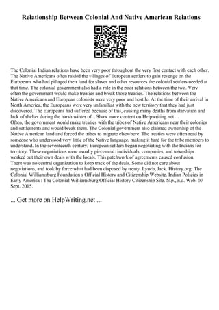 Relationship Between Colonial And Native American Relations
The Colonial Indian relations have been very poor throughout the very first contact with each other.
The Native Americans often raided the villages of European settlers to gain revenge on the
Europeans who had pillaged their land for slaves and other resources the colonial settlers needed at
that time. The colonial government also had a role in the poor relations between the two. Very
often the government would make treaties and break those treaties. The relations between the
Native Americans and European colonists were very poor and hostile. At the time of their arrival in
North America, the Europeans were very unfamiliar with the new territory that they had just
discovered. The Europeans had suffered because of this, causing many deaths from starvation and
lack of shelter during the harsh winter of... Show more content on Helpwriting.net ...
Often, the government would make treaties with the tribes of Native Americans near their colonies
and settlements and would break them. The Colonial government also claimed ownership of the
Native American land and forced the tribes to migrate elsewhere. The treaties were often read by
someone who understood very little of the Native language, making it hard for the tribe members to
understand. In the seventeenth century, European settlers began negotiating with the Indians for
territory. These negotiations were usually piecemeal: individuals, companies, and townships
worked out their own deals with the locals. This patchwork of agreements caused confusion.
There was no central organization to keep track of the deals. Some did not care about
negotiations, and took by force what had been disposed by treaty. Lynch, Jack. History.org: The
Colonial Williamsburg Foundation s Official History and Citizenship Website. Indian Policies in
Early America : The Colonial Williamsburg Official History Citizenship Site. N.p., n.d. Web. 07
Sept. 2015.
... Get more on HelpWriting.net ...
 