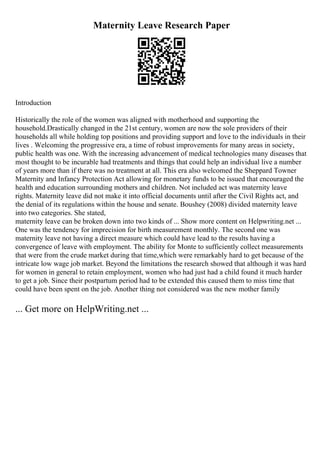 Maternity Leave Research Paper
Introduction
Historically the role of the women was aligned with motherhood and supporting the
household.Drastically changed in the 21st century, women are now the sole providers of their
households all while holding top positions and providing support and love to the individuals in their
lives . Welcoming the progressive era, a time of robust improvements for many areas in society,
public health was one. With the increasing advancement of medical technologies many diseases that
most thought to be incurable had treatments and things that could help an individual live a number
of years more than if there was no treatment at all. This era also welcomed the Sheppard Towner
Maternity and Infancy Protection Act allowing for monetary funds to be issued that encouraged the
health and education surrounding mothers and children. Not included act was maternity leave
rights. Maternity leave did not make it into official documents until after the Civil Rights act, and
the denial of its regulations within the house and senate. Boushey (2008) divided maternity leave
into two categories. She stated,
maternity leave can be broken down into two kinds of ... Show more content on Helpwriting.net ...
One was the tendency for imprecision for birth measurement monthly. The second one was
maternity leave not having a direct measure which could have lead to the results having a
convergence of leave with employment. The ability for Monte to sufficiently collect measurements
that were from the crude market during that time,which were remarkably hard to get because of the
intricate low wage job market. Beyond the limitations the research showed that although it was hard
for women in general to retain employment, women who had just had a child found it much harder
to get a job. Since their postpartum period had to be extended this caused them to miss time that
could have been spent on the job. Another thing not considered was the new mother family
... Get more on HelpWriting.net ...
 