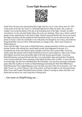 Tyson Fight Research Paper
Chad Trent, 40 years old, witnessed the Bite Fight when he was 21 years old on June 28, 1997.
At this point in his life, the Tyson Vs. Holyfield fight had no effect on chad s life, in fact, he
couldn t even recall the details of his day at all including most of the fight. Actually, he didn t
even believe it to be real until further dates; the event was shocking. There was a whole world of
people vastly surprised due to this bizarre fight. Chad has personal beliefs that Tyson was losing
this fight, and along with the predictions that Holyfield would win, he also believes that in the
prime of Tyson s career he would have won with pride, but thought he was losing, and ended up
biting Holyfield s ear out of fear. With absolutely no change to his... Show more content on
Helpwriting.net ...
Years after the fight, Tyson came to Holyfields home, and presented him with his ear, and both
became friends with nothing but a good laugh towards what happened in the past. It is
considered one of the most famous sports scandals of all time, but is seems Mike Tyson has
finally made full amends with Evander Holyfield at least on screen (Dawes). After years of hate,
both fighters from the most memorable fight of all time became good friends. Tyson and
Holyfield became such good friends that they even took further steps and took their friendship
to be viewed worldwide. Since reuniting on the Oprah Winfrey show in 2009, 12 years after the
ear biting fight, the pair have rekindled their 90s friendship. Last year they famously exchanged
quips about the incident on Twitter as Holyfield began promoting his Real Deal BBQ Sauce.
Holyfield posted: My realdealbbqsauce.com will make you take a bite out of someone s ear! Ask
Mike Tyson Luv ya bro! (Dawes). One of the richest, well known fights in all of boxing history,
Mike Tyson and Evander Holyfield became friends, without it coming to matter that there was
blood and ear pieces lost, and a long time of hating each
... Get more on HelpWriting.net ...
 