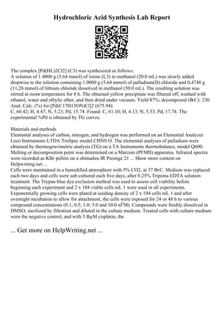 Hydrochloric Acid Synthesis Lab Report
The complex [Pd(HL)2Cl2] (C3) was synthesized as follows:
A solution of 1.4000 g (5.64 mmol) of imine (L3) in methanol (20.0 mL) was slowly added
dropwise to the solution containing 1.0000 g (5.64 mmol) of palladium(II) chloride and 0,4748 g
(11,28 mmol) of lithium chloride dissolved in methanol (50.0 mL). The resulting solution was
stirred at room temperature for 8 h. The obtained yellow precipitate was filtered off, washed with
ethanol, water and ethylic ether, and then dried under vacuum. Yield 87%; decomposed (ВєC): 230.
Anal. Calc. (%) for [Pd(C17H15ON)Cl]2 (675.94):
C, 60.42; H, 4.47; N, 5.23; Pd, 15.74. Found: C, 61.10; H, 4.13; N, 5.53; Pd, 17.74. The
experimental %Pd is obtained by TG curves.
Materials and methods
Elemental analyses of carbon, nitrogen, and hydrogen was performed on an Elemental Analyzer
Leco Instruments LTDA TruSpec model CHNS O. The elemental analyses of palladium were
obtained by thermogravimetric analysis (TG) on a TA Instruments thermobalance, model Q600.
Melting or decomposition point was determined on a Marconi (PFMII) apparatus. Infrared spectra
were recorded as KBr pellets on a shimadzu IR Prestige 21 ... Show more content on
Helpwriting.net ...
Cells were maintained in a humidified atmosphere with 5% CO2, at 37 ВєC. Medium was replaced
each two days and cells were sub cultured each five days, after 0.25% Tripsina EDTA solution
treatment. The Trypan blue dye exclusion method was used to assess cell viability before
beginning each experiment and 2 x 104 viable cells mL 1 were used in all experiments.
Exponentially growing cells were plated at seeding density of 2 x 104 cells mL 1 and after
overnight incubation to allow for attachment, the cells were exposed for 24 or 48 h to various
compound concentrations (0.1; 0.5; 1.0; 5.0 and 10.0 пЃM). Compounds were freshly dissolved in
DMSO, sterilized by filtration and diluted in the culture medium. Treated cells with culture medium
were the negative control, and with 5 ВµM cisplatin, the
... Get more on HelpWriting.net ...
 