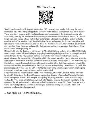 Mk Ultra Essay
Would you be comfortable in participating in a CIA run study that involved sleeping for up to a
month at a time while being drugged and shocked? What about if your consent was never asked?
These seemingly extreme and hypothetical questions became reality for dozens of people who
were simply looking for professional help dealing with common mental health issues. Dr. Donald
Ewen Cameron played a large part in their experiences, although it s debatable as to whether he
ever knew the CIA was involved. By delving into the ins and outs of the sleep room studies with
reference to various ethical codes, one can place the blame on the CIA and Canadian government
more so than Ewen Cameron and consider their actions and the repercussions that follow... Show
more content on Helpwriting.net ...
Donald Hebb was the director of psychology at McGill at the time and was given $10,000 to study
sensory deprivation. His studies began by paying his own psychology students to be deprived of all
senses for one day by staying in an isolated room; to find an association between sensory
deprivation and the vulnerability of cognitive ability he played recordings suggesting anti scientific
ideas such as creationism that most scientifically aware students would reject. At the end of the day,
the students emerged suddenly tolerant of the anti scientific ideas that they previously objected to,
these results showed a step in the right direction towards brainwashing. Unknown to Dr. Hebb, his
promising results would lead the CIA to further research using sensory deprivation while keeping
interrogation and psychological torture techniques in mind.
Five years after the research of Dr. Hebb s was conducted, Dr. Ewen Cameron picked up where
he left off. At the time, Dr. Ewen Cameron was the first director of the Allan Memorial Institute
which had opened in 1943 with an open door policy allowing patients to leave whenever they
wished. In 1946, he set up laboratories, which later became sensory deprivation chambers, in the
stables of the Victorian mansion where the Allan Memorial was based. Dr. Ewen Cameron was a
world renowned professor and had an almost god like status among his academic peers and
patients, he also enjoyed gadgets and
... Get more on HelpWriting.net ...
 