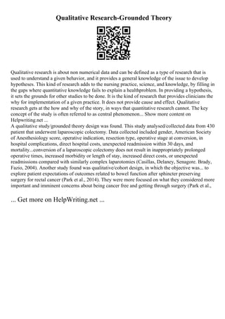 Qualitative Research-Grounded Theory
Qualitative research is about non numerical data and can be defined as a type of research that is
used to understand a given behavior, and it provides a general knowledge of the issue to develop
hypotheses. This kind of research adds to the nursing practice, science, and knowledge, by filling in
the gaps where quantitative knowledge fails to explain a healthproblem. In providing a hypothesis,
it sets the grounds for other studies to be done. It is the kind of research that provides clinicians the
why for implementation of a given practice. It does not provide cause and effect. Qualitative
research gets at the how and why of the story, in ways that quantitative research cannot. The key
concept of the study is often referred to as central phenomenon... Show more content on
Helpwriting.net ...
A qualitative study/grounded theory design was found. This study analysed/collected data from 430
patient that underwent laparoscopic colectomy. Data collected included gender, American Society
of Anesthesiology score, operative indication, resection type, operative stage at conversion, in
hospital complications, direct hospital costs, unexpected readmission within 30 days, and
mortality...conversion of a laparoscopic colectomy does not result in inappropriately prolonged
operative times, increased morbidity or length of stay, increased direct costs, or unexpected
readmissions compared with similarly complex laparotomies (Casillas, Delaney, Senagore. Brady,
Fazio, 2004). Another study found was qualitative/cohort design, in which the objective was... to
explore patient expectations of outcomes related to bowel function after sphincter preserving
surgery for rectal cancer (Park et al., 2014). They were more focused on what they considered more
important and imminent concerns about being cancer free and getting through surgery (Park et al.,
... Get more on HelpWriting.net ...
 