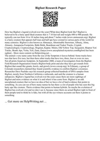 Bigfoot Research Paper
How has Bigfoot s legend evolved over the years?What does Bigfoot look like? Bigfoot is
believed to be a hairy aped liked creature that is 7 10 feet tall and weighs 600 to 900 pounds. He
typically can run from 16 to 18 inches long and about 7 inches wide (www.unmuseum.org). Bigfoot
is a hairy creature that appears half man and half ape have existed in various parts of the world for
many centuries. Bigfoot is also known as Abnuaaya, Abominable Snowman, Albasty, Alma,
Almasty, Annapurna Footprints, Bekk Bokk, Boardman and Tasker Tracks, Cryptid,
Cryptozoologist, Cryptozoology, Dogman, Kaptar, Mulen, Old Yellow Top, Sasquatch, Shipton Yeti
Tracks, Skunk Ape, Voita, Yeti, Zana, Zanya (www.unexplained mysteries.comBigfoot) has been
sighted... Show more content on Helpwriting.net ...
The animal s very name came from the size of the footprints it leaves behind. Some tracks have
toes that have five toes, but then there other tracks that have two, three, four or even six toes.
Not all prints found are footprints. In September 2000, a team of investigators from the Bigfoot
Field Research Organization found a Bigfoot body print and also they have got sounds from
Bigfoot that sound like grunts, howls, and growls (www.csicop.org). In February, a group of
Colorado researchers claimed they found scientific evidence to confirm Bigfoot s existence.
Researcher Dave Paulides says his research group collected hundreds of DNA samples from
Bigfoot, mostly from Northern California s redwoods, and said the creature is a human
subspecies. Bigfoot s legend has evolved over the years cause there are more sightings of
Bigfoot and more evidence on what it is and where it has come from. Bigfoot is an odd
unexplained creature that we have no idea of but we have a lot of hard evidence that points to
something. As you can see of how many names he has there s a lot of people who has seen this big
hairy ape like creature. Theirs evidence that points to human hybrids. So maybe the evolution of
Bigfoot has evolved a lot and we don t see it, because since theirs no actual Bigfoot right in front of
them people tend to think he is fake, but with all the eye witness accounts out there it points to
something
... Get more on HelpWriting.net ...
 