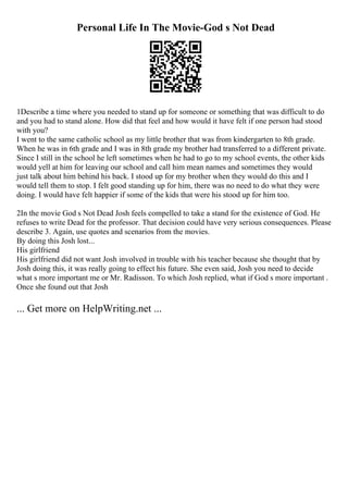 Personal Life In The Movie-God s Not Dead
1Describe a time where you needed to stand up for someone or something that was difficult to do
and you had to stand alone. How did that feel and how would it have felt if one person had stood
with you?
I went to the same catholic school as my little brother that was from kindergarten to 8th grade.
When he was in 6th grade and I was in 8th grade my brother had transferred to a different private.
Since I still in the school he left sometimes when he had to go to my school events, the other kids
would yell at him for leaving our school and call him mean names and sometimes they would
just talk about him behind his back. I stood up for my brother when they would do this and I
would tell them to stop. I felt good standing up for him, there was no need to do what they were
doing. I would have felt happier if some of the kids that were his stood up for him too.
2In the movie God s Not Dead Josh feels compelled to take a stand for the existence of God. He
refuses to write Dead for the professor. That decision could have very serious consequences. Please
describe 3. Again, use quotes and scenarios from the movies.
By doing this Josh lost...
His girlfriend
His girlfriend did not want Josh involved in trouble with his teacher because she thought that by
Josh doing this, it was really going to effect his future. She even said, Josh you need to decide
what s more important me or Mr. Radisson. To which Josh replied, what if God s more important .
Once she found out that Josh
... Get more on HelpWriting.net ...
 