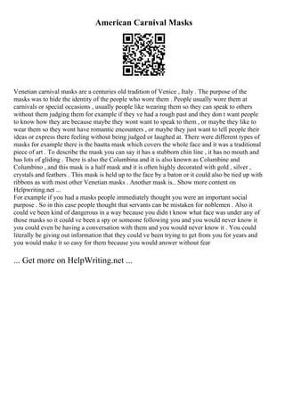 American Carnival Masks
Venetian carnival masks are a centuries old tradition of Venice , Italy . The purpose of the
masks was to hide the identity of the people who wore them . People usually wore them at
carnivals or special occasions , usually people like wearing them so they can speak to others
without them judging them for example if they ve had a rough past and they don t want people
to know how they are because maybe they wont want to speak to them , or maybe they like to
wear them so they wont have romantic encounters , or maybe they just want to tell people their
ideas or express there feeling without being judged or laughed at. There were different types of
masks for example there is the bautta mask which covers the whole face and it was a traditional
piece of art . To describe the mask you can say it has a stubborn chin line , it has no mouth and
has lots of gliding . There is also the Columbina and it is also known as Columbine and
Columbino , and this mask is a half mask and it is often highly decorated with gold , silver ,
crystals and feathers . This mask is held up to the face by a baton or it could also be tied up with
ribbons as with most other Venetian masks . Another mask is... Show more content on
Helpwriting.net ...
For example if you had a masks people immediately thought you were an important social
purpose . So in this case people thought that servants can be mistaken for noblemen . Also it
could ve been kind of dangerous in a way because you didn t know what face was under any of
those masks so it could ve been a spy or someone following you and you would never know it
you could even be having a conversation with them and you would never know it . You could
literally be giving out information that they could ve been trying to get from you for years and
you would make it so easy for them because you would answer without fear
... Get more on HelpWriting.net ...
 