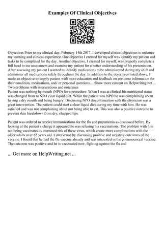Examples Of Clinical Objectives
Objectives Prior to my clinical day, February 14th 2017, I developed clinical objectives to enhance
my learning and clinical experience. One objective I created for myself was identify my patient and
tasks to be completed for the day. Another objective, I created for myself, was properly complete a
full head to toe assessment and examine my patient for a better understanding of his presentation.
After assessing my patient I wanted to identify medications to be administered during my shift and
administer all medications safely throughout the day. In addition to the objectives listed above, I
made an objective to supply patient with more education and feedback on pertinent information for
their condition, medications, and/ or personal questions.... Show more content on Helpwriting.net ...
Two problems with interventions and outcomes
Patient was nothing by mouth (NPO) for a procedure. When I was at clinical his nutritional status
was changed from to NPO clear liquid diet. While the patient was NPO he was complaining about
having a dry mouth and being hungry. Discussing NPO discontinuation with the physician was a
great intervention. The patient could start a clear liquid diet during my time with him. He was
satisfied and was not complaining about not being able to eat. This was also a positive outcome to
prevent skin breakdown from dry, chapped lips.
Patient was ordered to receive immunizations for the flu and pneumonia as discussed before. By
looking at the patient s charge it appeared he was refusing his vaccinations. The problem with him
not being vaccinated is increased risk of these virus, which create more complications with the
older adults over 65 years old. I intervened by discussing positive and negative outcomes of the
vaccine. I found that he had the flu vaccine already and was interested in the pneumococcal vaccine.
The outcome was positive and he is vaccinated now, fighting against the flu and
... Get more on HelpWriting.net ...
 