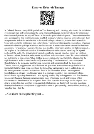 Essay on Deborah Tannen
In Deborah Tannen s essay I ll Explain It to You: Lecturing and Listening , she asserts the belief that
even though men and women speak the same structural language, their motivations for speech and
conversational patterns are very different. In the earlier years of development, Tannen observes that
girls use speech to find confirmation and establish intimacy, whereas boys use speech to assert their
independence and attain social status. After transitioning to adulthood, women find themselves
bored and constantly nodding as men lecture them. Tannen provides specific observations of gender
communication that portrays women as passive reactors in a conversationand men as the dominant
aggressors. For example, Tannen writes that men tend to... Show more content on Helpwriting.net ...
He laughed at the obvious icebreaker. I introduced myself and we ended up talking for a good
portion of the night. The conversation was not completely focused on either one of us. Contrary
to Tannen s views, I was first to introduce myself and make sure the focus of the conversation did
not shift solely to one person. When holding a conversation, it would help to be educated on the
topic in order to make it more intellectually stimulating. If one is educated, one can respond
thoughtfully to the topic, and can therefore engage in, and sometimes lead, the discussion.
Tannen, however, suggests that expertise does not guarantee women center stage in discussion.
She noted that if women were experts on the topic, they were quick to hide it and in doing so,
the non expert male became the dominant force in the discussion. When I have expertise
knowledge on a subject, I tend to draw upon it as much as possible. I was once involved in a
heated debate regarding abortion and I was arguing pro life. My male opponent said that abortion
is necessary because there are numerous many cases of rape and incest, and because of the
circumstances, abortion must be an option. Since I had expertise knowledge on the subject, I was
able to inform him that less than two percent of all abortions are due to both rape and incest and
that the numbers were clearly over exaggerated in order to gain empathy. As the debate persisted, it
was clear that I had the
... Get more on HelpWriting.net ...
 