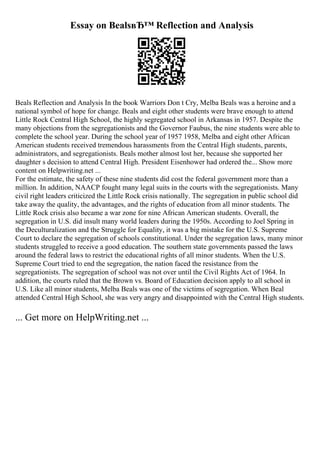 Essay on BealsвЂ™ Reflection and Analysis
Beals Reflection and Analysis In the book Warriors Don t Cry, Melba Beals was a heroine and a
national symbol of hope for change. Beals and eight other students were brave enough to attend
Little Rock Central High School, the highly segregated school in Arkansas in 1957. Despite the
many objections from the segregationists and the Governor Faubus, the nine students were able to
complete the school year. During the school year of 1957 1958, Melba and eight other African
American students received tremendous harassments from the Central High students, parents,
administrators, and segregationists. Beals mother almost lost her, because she supported her
daughter s decision to attend Central High. President Eisenhower had ordered the... Show more
content on Helpwriting.net ...
For the estimate, the safety of these nine students did cost the federal government more than a
million. In addition, NAACP fought many legal suits in the courts with the segregationists. Many
civil right leaders criticized the Little Rock crisis nationally. The segregation in public school did
take away the quality, the advantages, and the rights of education from all minor students. The
Little Rock crisis also became a war zone for nine African American students. Overall, the
segregation in U.S. did insult many world leaders during the 1950s. According to Joel Spring in
the Deculturalization and the Struggle for Equality, it was a big mistake for the U.S. Supreme
Court to declare the segregation of schools constitutional. Under the segregation laws, many minor
students struggled to receive a good education. The southern state governments passed the laws
around the federal laws to restrict the educational rights of all minor students. When the U.S.
Supreme Court tried to end the segregation, the nation faced the resistance from the
segregationists. The segregation of school was not over until the Civil Rights Act of 1964. In
addition, the courts ruled that the Brown vs. Board of Education decision apply to all school in
U.S. Like all minor students, Melba Beals was one of the victims of segregation. When Beal
attended Central High School, she was very angry and disappointed with the Central High students.
... Get more on HelpWriting.net ...
 