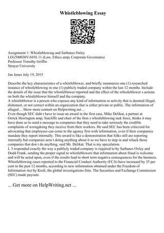Whistleblowing Essay
Assignment 1: Whistleblowing and Sarbanes Oxley
LEG500030VA016 11 (Law, Ethics amp; Corporate Governance
Professor Timothy Griffin
Strayer University
Jan Jones July 19, 2015
Describe the key characteristics of a whistleblower, and briefly summarize one (1) researched
instance of whistleblowing in one (1) publicly traded company within the last 12 months. Include
the details of the issue that the whistleblower reported and the effect of the whistleblower s actions
on both the whistleblower himself and the company.
A whistleblower is a person who exposes any kind of information or activity that is deemed illegal,
dishonest, or not correct within an organization that is either private or public. The information of
alleged ... Show more content on Helpwriting.net ...
Even though SEC didn t have to issue an award in the first case, Mike Delikat, a partner at
Orrick Herrington amp; Sutcliffe and chair of the firm s whistleblowing task force, thinks it may
have done so to send a message to companies that they need to take seriously the credible
complaints of wrongdoing they receive from their workers. He said SEC has been criticized for
advocating that employees can come to the agency first with information, even if their companies
mandate they report internally. This award is like a demonstration that folks still are reporting
internally but companies aren t doing anything about it so we have to step in and whack those
companies that don t do anything, said Mr. Delikat. That is my speculation.
L 3 responded exactly the way a publicly traded company is required to by Sarbanes Oxley and
Dodd Frank, sending the proper signal to whistleblowers that information about fraud is welcome
and will be acted upon, even if the results lead to short term negative consequences for the business.
Whistleblowing cases reported to the Financial Conduct Authority (FCA) have increased by 35 per
cent in the past 12 months, according to new information obtained under the Freedom of
Information Act by Kroll, the global investigations firm. The Securities and Exchange Commission
(SEC) made payouts
... Get more on HelpWriting.net ...
 