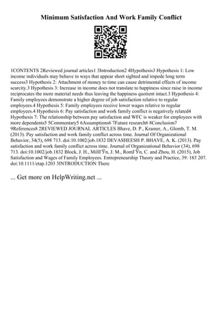 Minimum Satisfaction And Work Family Conflict
1CONTENTS 2Reviewed journal articles1 3Introduction2 4Hypothesis3 Hypothesis 1: Low
income individuals may behave in ways that appear short sighted and impede long term
success3 Hypothesis 2: Attachment of money to time can cause detrimental effects of income
scarcity.3 Hypothesis 3: Increase in income does not translate to happiness since raise in income
reciprocates the more material needs thus leaving the happiness quotient intact.3 Hypothesis 4:
Family employees demonstrate a higher degree of job satisfaction relative to regular
employees.4 Hypothesis 5: Family employees receive lower wages relative to regular
employees.4 Hypothesis 6: Pay satisfaction and work family conflict is negatively related4
Hypothesis 7: The relationship between pay satisfaction and WFC is weaker for employees with
more dependents5 5Commentary5 6Assumptions6 7Future research6 8Conclusion7
9References8 2REVIEWED JOURNAL ARTICLES Bhave, D. P., Kramer, A., Glomb, T. M.
(2013). Pay satisfaction and work family conflict across time. Journal Of Organizational
Behavior, 34(5), 698 713. doi:10.1002/job.1832 DEVASHEESH P. BHAVE, A. K. (2013). Pay
satisfaction and work family conflict across time. Journal of Organizational Behavior (34), 698
713. doi:10.1002/job.1832 Block, J. H., MillГЎn, J. M., RomГЎn, C. and Zhou, H. (2015), Job
Satisfaction and Wages of Family Employees. Entrepreneurship Theory and Practice, 39: 183 207.
doi:10.1111/etap.1203 3INTRODUCTION There
... Get more on HelpWriting.net ...
 