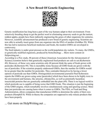 A New Breed Of Genetic Engineering
Genetic modification has long been a part of the way humans adapt to their environment. From
selectively breeding sheep to get the perfect wool to eliminating unsavory seeds to get the tastiest,
reddest apples, people have been indirectly engineering the genes of other organisms for centuries.
However, scientific advancement has produced a new breed of genetic engineering. Scientists are
now able to actually insert genes from one organism into the DNA of another (Goldbas 20). While
this has led to numerous beneficial medicines and foods, the modern GMOs are enveloped in
controversy.
The food industry is under great pressure as the world population sky rockets. To many, the GMOs,
or genetically modified organisms, produced by biotechnology ... Show more content on
Helpwriting.net ...
According to a Pew study, 88 percent of these [American Association for the Advancement of
Science] scientists believe that genetically engineered food products are safe to eat (Koberstein
49). However, of those very same scientists only 68 percent think the same of foods grown with
pesticides (Koberstein 49). This is incredibly ironic because all GMO foods are grown with the
use of pesticides. If the scientists properly understood GMOs, then the number for GMOs would
be no greater than the number for pesticides. They contradict themselves by having a lower
opinion of pesticide use than GMOs. Distinguished environmental journalist Paul Koberstein
reports the GMOs are grown using some [pesticides] which have been shown to be highly toxic to
the environment and humans, like atrazine, chlorpyrifos, as well as potentially hazardous
insecticidal proteins that are genetically embedded into the plant (49). There is no logical world in
which pesticide use is capable of being worse that GMO foods. This situation is just the beginning
of the GMO enigma, which remarkably involves simultaneously using and ignoring science. More
than just pesticides are causing harm when it comes to GMOs. The FDA, or Food and Drug
Administration, allows companies that manufacture GMOs to determine the safety of their own
products (Hemphill 8). While in theory the companies are supposed to only release products that
have been properly
... Get more on HelpWriting.net ...
 