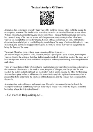 Textual Analysis Of Shrek
Animation has, in the past, generally been viewed by children, because of its childlike nature. In
recent years, animated film has broaden its audience with its caricaturized humor towards adults.
With its powerful, heart rendering, and emotive storyline, I believe that the animated film Shrek,
has captured many of its viewers hearts; and also prompted many concepts after it has been
viewed, for example that love is for anyone. Sound, editing, and setting, are some of the filmic
elements that really helped in establishing the plausibility of the story of animated filmShrek. Love,
friendship, and happiness is repeated throughout the film, to ensure that viewers recognize it as
being the theme of the story.
The movie Shrek has been ... Show more content on Helpwriting.net ...
An indirect subjective point of view, does not provide a participant s point of view, but bring the
viewers close to the action so that they feel intimately involved. In the film, most of the shots are or
have an objective point of view and indirect subjective, and they continuously interchange between
each other.
There are many factors that work together to create rhythm: physical objects moving on the screen,
the movement of the camera, the musical score, the pace of dialogue, and the pace of the plot.
Most of the factors in the film Shrek are moderately fast in tempo, making the films rhythm range
from medium speed to fast. And because the tempo is the way it is, it gives viewers some time to
process the shots, understand the emotions of the characters, and the comedy that continues to be
thrown in.
A montage is a series of images and sounds, and Shrek there are many that can be found, for
example when Shrek and Donkey were on there way to rescue Fiona from the dragon, and in the
beginning, where Shrek is doing his daily
... Get more on HelpWriting.net ...
 