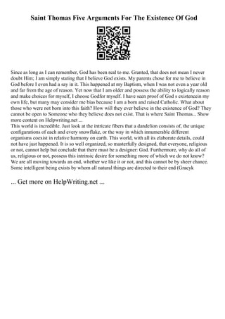 Saint Thomas Five Arguments For The Existence Of God
Since as long as I can remember, God has been real to me. Granted, that does not mean I never
doubt Him; I am simply stating that I believe God exists. My parents chose for me to believe in
God before I even had a say in it. This happened at my Baptism, when I was not even a year old
and far from the age of reason. Yet now that I am older and possess the ability to logically reason
and make choices for myself, I choose Godfor myself. I have seen proof of God s existencein my
own life, but many may consider me bias because I am a born and raised Catholic. What about
those who were not born into this faith? How will they ever believe in the existence of God? They
cannot be open to Someone who they believe does not exist. That is where Saint Thomas... Show
more content on Helpwriting.net ...
This world is incredible. Just look at the intricate fibers that a dandelion consists of, the unique
configurations of each and every snowflake, or the way in which innumerable different
organisms coexist in relative harmony on earth. This world, with all its elaborate details, could
not have just happened. It is so well organized, so masterfully designed, that everyone, religious
or not, cannot help but conclude that there must be a designer: God. Furthermore, why do all of
us, religious or not, possess this intrinsic desire for something more of which we do not know?
We are all moving towards an end, whether we like it or not, and this cannot be by sheer chance.
Some intelligent being exists by whom all natural things are directed to their end (Gracyk
... Get more on HelpWriting.net ...
 