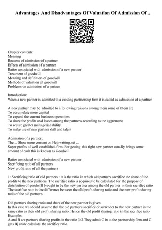 Advantages And Disadvantages Of Valuation Of Admission Of...
Chapter contents:
Meaning
Reasons of admission of a partner
Effects of admission of a partner
Ratios associated with admission of a new partner
Treatment of goodwill
Meaning and definition of goodwill
Methods of valuation of goodwill
Problems on admission of a partner
Introduction:
When a new partner is admitted to a existing partnership firm it is called as admission of a partner
A new partner may be admitted to a following reasons among them some of them are
To accumulate more capital
To expand the current business operations
To share the profits and losses among the partners according to the aggrement
To secure greater managerial ability
To make use of new partner skill and talent
Admission of a partner:
The ... Show more content on Helpwriting.net ...
Super profits of well established firm. For getting this right new partner usually brings some
amount of cash this is known as Goodwill
Ratios associated with admission of a new partner
Sacrificing ratio of all partners
New profit ratio of all the partners
1: Sacrificing ratio of old partners : It is the ratio in which old partners sacrifice the share of the
profits to the new partners. The sacrifice ratio is required to be calculated for the purpose of
distribution of goodwill brought in by the new partner among the old partner in their sacrifice ratio
The sacrifice ratio is the difference between the old profit sharing ratio and the new profit sharing
ratio of the old partners
Old partners sharing ratio and share of the new partner is given
In this case we should assume that the old partners sacrifice or surrender to the new partner in the
same ratio as their old profit sharing ratio .Hence the old profit sharing ratio in the sacrifice ratio
Example:
A and B are partners sharing profits in the ratio 3:2 They admit C in to the partnership firm and C
gets Вј share calculate the sacrifice ratio.
 