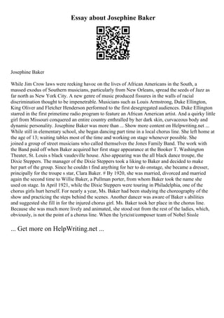 Essay about Josephine Baker
Josephine Baker
While Jim Crow laws were reeking havoc on the lives of African Americans in the South, a
massed exodus of Southern musicians, particularly from New Orleans, spread the seeds of Jazz as
far north as New York City. A new genre of music produced fissures in the walls of racial
discrimination thought to be impenetrable. Musicians such as Louis Armstrong, Duke Ellington,
King Oliver and Fletcher Henderson performed to the first desegregated audiences. Duke Ellington
starred in the first primetime radio program to feature an African American artist. And a quirky little
girl from Missouri conquered an entire country enthralled by her dark skin, curvaceous body and
dynamic personality. Josephine Baker was more than ... Show more content on Helpwriting.net ...
While still in elementary school, she began dancing part time in a local chorus line. She left home at
the age of 13; waiting tables most of the time and working on stage whenever possible. She
joined a group of street musicians who called themselves the Jones Family Band. The work with
the Band paid off when Baker acquired her first stage appearance at the Booker T. Washington
Theater, St. Louis s black vaudeville house. Also appearing was the all black dance troupe, the
Dixie Steppers. The manager of the Dixie Steppers took a liking to Baker and decided to make
her part of the group. Since he couldn t find anything for her to do onstage, she became a dresser,
principally for the troupe s star, Clara Baker. # By 1920, she was married, divorced and married
again the second time to Willie Baker, a Pullman porter, from whom Baker took the name she
used on stage. In April 1921, while the Dixie Steppers were touring in Philadelphia, one of the
chorus girls hurt herself. For nearly a year, Ms. Baker had been studying the choreography of the
show and practicing the steps behind the scenes. Another dancer was aware of Baker s abilities
and suggested she fill in for the injured chorus girl. Ms. Baker took her place in the chorus line.
Because she was much more lively and animated, she stood out from the rest of the ladies, which,
obviously, is not the point of a chorus line. When the lyricist/composer team of Nobel Sissle
... Get more on HelpWriting.net ...
 