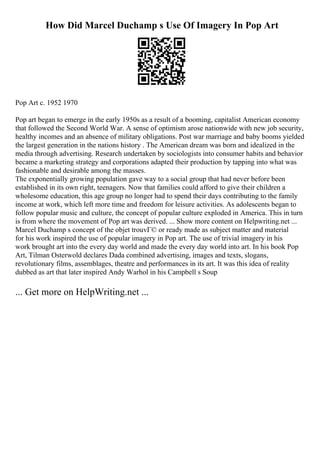 How Did Marcel Duchamp s Use Of Imagery In Pop Art
Pop Art c. 1952 1970
Pop art began to emerge in the early 1950s as a result of a booming, capitalist American economy
that followed the Second World War. A sense of optimism arose nationwide with new job security,
healthy incomes and an absence of military obligations. Post war marriage and baby booms yielded
the largest generation in the nations history . The American dream was born and idealized in the
media through advertising. Research undertaken by sociologists into consumer habits and behavior
became a marketing strategy and corporations adapted their production by tapping into what was
fashionable and desirable among the masses.
The exponentially growing population gave way to a social group that had never before been
established in its own right, teenagers. Now that families could afford to give their children a
wholesome education, this age group no longer had to spend their days contributing to the family
income at work, which left more time and freedom for leisure activities. As adolescents began to
follow popular music and culture, the concept of popular culture exploded in America. This in turn
is from where the movement of Pop art was derived. ... Show more content on Helpwriting.net ...
Marcel Duchamp s concept of the objet trouvГ© or ready made as subject matter and material
for his work inspired the use of popular imagery in Pop art. The use of trivial imagery in his
work brought art into the every day world and made the every day world into art. In his book Pop
Art, Tilman Osterwold declares Dada combined advertising, images and texts, slogans,
revolutionary films, assemblages, theatre and performances in its art. It was this idea of reality
dubbed as art that later inspired Andy Warhol in his Campbell s Soup
... Get more on HelpWriting.net ...
 