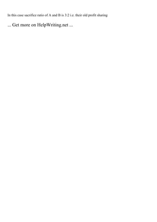 In this case sacrifice ratio of A and B is 3:2 i.e. their old profit sharing
... Get more on HelpWriting.net ...
 