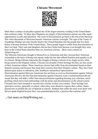 Chicano Movement
More than a century of prejudice against one of the largest minority residing in the United States
that continues today. To these days Hispanics are targets of discrimination and are not offer equal
opportunities in jobs and education. The roots of discrimination go back to the end of the Mexican
War when thousands of Mexicans became American citizens overnight. The sign of the Treaty of
Guadalupe Hidalgo not only transfer land to the United Statesbut also the people that live there
before it became territory of the United States. These people began to suffer from discrimination in
their owl land. Their sons and daughters did not have better luck because even thought they were
born in the United States therefore they are American citizens... Show more content on
Helpwriting.net ...
The Mexican Americans thought of themselves as Americans and they stressed their American
citizenship in the basis of being treat equaly under the law that offered freedom and equality to all
its citizens. Being Chicano represents the struggle of being a citizens of an Anglo society while
being raised in the Hispanic culture. Chicanos are proudm of their heritage but they are also aware
of their American culture. These American citizens had suffer from discrimination based on their
Spanish surmane and because they keep their customs form their Hispanic culture. They have been
denied equal acdces to education, jobs, healthcare and politcal representation.
Discrimination against Mexican Americans has not been as overt as discrimination against African
Americans.Howeve the fact that discrimination against Chicanos wasn t institutionalized did not
meant that they still didn t suffer from deasecrimination regarding housing, jury selection, racial
profiling which led to bad realtionships with the police and discrimination in the school system.
Chicanos have been treaated as second class citizens in their own country. Their heritage was
ignored in society, speacially at school, where they were denied to express their culture. States
passed laws to prohibi the use of Spanish at schools. Students that suffer the most were those who
did not speak English because they were punished physically, a practice that continue until
... Get more on HelpWriting.net ...
 