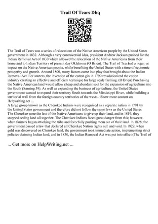 Trail Of Tears Dbq
The Trail of Tears was a series of relocations of the Native American people by the United States
government in 1832. Although a very controversial idea, president Andrew Jackson pushed for the
Indian Removal Act of 1830 which allowed the relocation of the Native Americans from their
homeland to Indian Territory of present day Oklahoma (O Brien). The Trail of Tears
had a negative
impact on the Native American people, while benefiting the United States with a time of economic
prosperity and growth. Around 1800, many factors came into play that brought about the Indian
Removal Act. For starters, the invention of the cotton gin in 1790 revolutionized the cotton
industry creating an effective and efficient technique for large scale farming. (O Brien) Purchasing
the Native American land would allow cheap and abundant soil for the expansion of agriculture into
the South (Sansing 59). As well as expanding the business of agriculture, the United States
government wanted to expand their territory South towards the Mississippi River, while building a
territorial wall from the foreign country territories of the west:... Show more content on
Helpwriting.net ...
A large group known as the Cherokee Indians were recognized as a separate nation in 1791 by
the United States government and therefore did not follow the same laws as the United States.
The Cherokee were the last of the Native Americans to give up their land, and in 1819, they
stopped ceding land all together. The Cherokee Indians faced great danger from this; however,
when farmers began attacking the tribe and forcefully pushing them out of their land. In 1828, the
government passed a law that declared all Cherokee Nation rights null and void. In 1829, when
gold was discovered on Cherokee land, the government took immediate action, implementing strict
policies claiming Indian land, and in 1830, the Indian Removal Act was put into effect (The Trail of
... Get more on HelpWriting.net ...
 