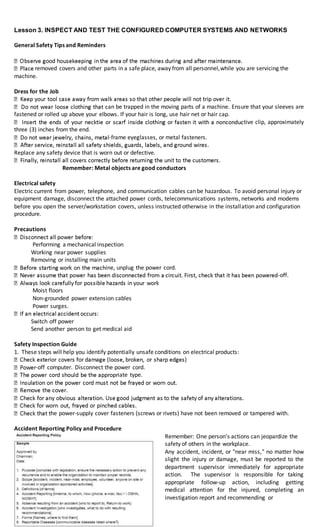 Lesson 3. INSPECT AND TEST THE CONFIGURED COMPUTER SYSTEMS AND NETWORKS
General Safety Tips and Reminders
removed covers and other parts in a safe place, away from all personnel,while you are servicing the
machine.
Dress for the Job
an be trapped in the moving parts of a machine. Ensure that your sleeves are
fastened or rolled up above your elbows. If your hair is long, use hair net or hair cap.
tive clip, approximately
three (3) inches from the end.
-frame eyeglasses, or metal fasteners.
Replace any safety device that is worn out or defective.
Remember: Metal objects are good conductors
Electrical safety
Electric current from power, telephone, and communication cables can be hazardous. To avoid personal injury or
equipment damage, disconnect the attached power cords, telecommunications systems, networks and modems
before you open the server/workstation covers, unless instructed otherwise in the installation and configuration
procedure.
Precautions
Performing a mechanical inspection
Working near power supplies
Removing or installing main units
ine, unplug the power cord.
-off.
Moist floors
Non-grounded power extension cables
Power surges.
Switch off power
Send another person to get medical aid
Safety Inspection Guide
1. These steps will help you identify potentially unsafe conditions on electrical products:
-off computer. Disconnect the power cord.
ate type.
he power-supply cover fasteners (screws or rivets) have not been removed or tampered with.
Accident Reporting Policy and Procedure
Remember: One person's actions can jeopardize the
safety of others in the workplace.
Any accident, incident, or "near miss," no matter how
slight the injury or damage, must be reported to the
department supervisor immediately for appropriate
action. The supervisor is responsible for taking
appropriate follow-up action, including getting
medical attention for the injured, completing an
investigation report and recommending or
 