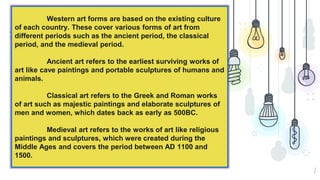 2
Western art forms are based on the existing culture
of each country. These cover various forms of art from
different periods such as the ancient period, the classical
period, and the medieval period.
Ancient art refers to the earliest surviving works of
art like cave paintings and portable sculptures of humans and
animals.
Classical art refers to the Greek and Roman works
of art such as majestic paintings and elaborate sculptures of
men and women, which dates back as early as 500BC.
Medieval art refers to the works of art like religious
paintings and sculptures, which were created during the
Middle Ages and covers the period between AD 1100 and
1500.
 