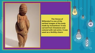 The Venus of
Willendorf is one of the
earliest images of the body
made by humankind. It was
carved from limestone and
colored with red ochre. It was
used as a fertility charm
 