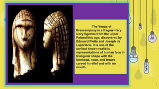 “
5
The Venus of
Brassempouy is a fragmentary
ivory figurine from the upper
Palaeolithic age, discovered by
Edouard Piette and Joseph de
Laporterie. It is one of the
earliest known realistic
representations of human face in
triangular shape with the
forehead, nose, and brows
carved in relief and with no
mouth.
 