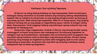 Kahirapan: Susi ng Aking Tagumpay
Si Denver ay isang batang kabilang sa mga kapuspalad. Dahil sa kahirapan,
kailangan nilang manirahan sa bundok kasama ang kaniyang tatlong nakababatang
kapatid. Sila ay nakatira sa isang kubo na ang tanging pinagmumulan ng liwanag ay
ang sinag ng araw. Wala silang mga kagamitan. Wala rin ni isang upuan. Ang tanging
mayroon lamang sila ay ang papag na nagsisilbing upuan, kainan at tulugan nilang
lahat. Gayunpaman, hindi nagging hadlang ang kahirapan upang makamit niya ang
pangarap na makapag-aral.
Isang araw, bago magpasukan, tinahak ni Denver ang limang bundok upang
sumangguni sa bayan kung paano siya makapag-aral. Sa kaniyang kagalakan na
nabigyan siya ng konsiderasyon, ipinangako niya sa kaniyang sarili na gagawin niya
ang lahat upang maiahon mula sa kahirapan ang kaniyang pamilya. Kinaya niyang
gumising nang maaaga at maglakad ng halos tatlo hanggang apat na oras upang
makarating sa paaaralan. At ginawa niya ang lahat ng kaniyang makakaya upang
makapasok siya sa lahat ng asignatura.
 