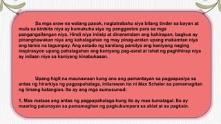Sa mga araw na walang pasok, nagtatrabaho siya bilang tinder sa bayan at
mula sa kinikita niya ay kumukuha siya ng panggastos para sa mga
pangangailangan niya. Hindi niya iniisip at dinaramdam ang kahirapan, bagkus ay
pinanghawakan niya ang kahalagahan ng may pinag-aralan upang makamtan niya
ang tamis na tagumpay. Ang estado ng kanilang pamilya ang kaniyang naging
inspirasyon upang pahalagahan ang kaniyang pag-aaral at lahat ng paghihirap niya
ay inilaan niya sa kaniyang kinabukasan.
Upang higit na maunawaan kung ano ang pamantayan sa pagpapasiya sa
antas ng hirarkiya ng pagpapahalaga, inilarawan ito ni Max Scheler sa pamamagitan
ng limang katangian. Ito ay ang mga sumusunod:
1. Mas mataas ang antas ng pagpapahalaga kung ito ay mas tumatagal. Ito ay
maaring patunayan sa pamamagitan ng pagkukumpara sa aklat at sa pagkain.
 
