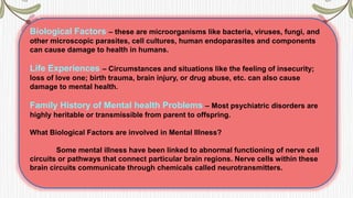 Biological Factors – these are microorganisms like bacteria, viruses, fungi, and
other microscopic parasites, cell cultures, human endoparasites and components
can cause damage to health in humans.
Life Experiences – Circumstances and situations like the feeling of insecurity;
loss of love one; birth trauma, brain injury, or drug abuse, etc. can also cause
damage to mental health.
Family History of Mental health Problems – Most psychiatric disorders are
highly heritable or transmissible from parent to offspring.
What Biological Factors are involved in Mental Illness?
Some mental illness have been linked to abnormal functioning of nerve cell
circuits or pathways that connect particular brain regions. Nerve cells within these
brain circuits communicate through chemicals called neurotransmitters.
 