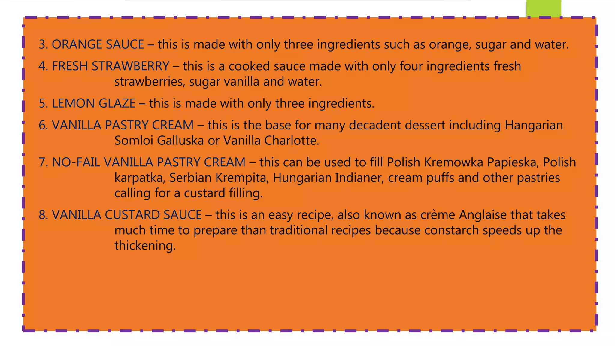 3. ORANGE SAUCE – this is made with only three ingredients such as orange, sugar and water.
4. FRESH STRAWBERRY – this is a cooked sauce made with only four ingredients fresh
strawberries, sugar vanilla and water.
5. LEMON GLAZE – this is made with only three ingredients.
6. VANILLA PASTRY CREAM – this is the base for many decadent dessert including Hangarian
Somloi Galluska or Vanilla Charlotte.
7. NO-FAIL VANILLA PASTRY CREAM – this can be used to fill Polish Kremowka Papieska, Polish
karpatka, Serbian Krempita, Hungarian Indianer, cream puffs and other pastries
calling for a custard filling.
8. VANILLA CUSTARD SAUCE – this is an easy recipe, also known as crème Anglaise that takes
much time to prepare than traditional recipes because constarch speeds up the
thickening.
 