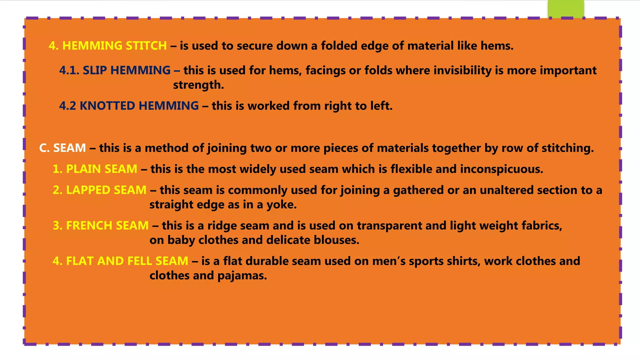 4. HEMMING STITCH – is used to secure down a folded edge of material like hems.
4.1. SLIP HEMMING – this is used for hems, facings or folds where invisibility is more important
strength.
4.2 KNOTTED HEMMING – this is worked from right to left.
C. SEAM – this is a method of joining two or more pieces of materials together by row of stitching.
1. PLAIN SEAM – this is the most widely used seam which is flexible and inconspicuous.
2. LAPPED SEAM – this seam is commonly used for joining a gathered or an unaltered section to a
straight edge as in a yoke.
3. FRENCH SEAM – this is a ridge seam and is used on transparent and light weight fabrics,
on baby clothes and delicate blouses.
4. FLAT AND FELL SEAM – is a flat durable seam used on men’s sports shirts, work clothes and
clothes and pajamas.
 