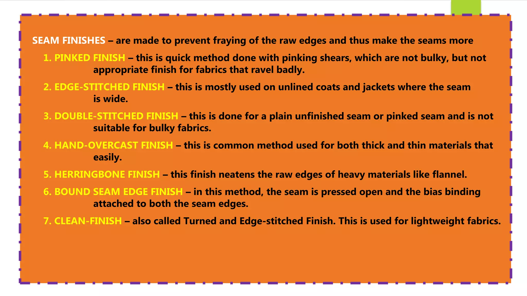 SEAM FINISHES – are made to prevent fraying of the raw edges and thus make the seams more
1. PINKED FINISH – this is quick method done with pinking shears, which are not bulky, but not
appropriate finish for fabrics that ravel badly.
2. EDGE-STITCHED FINISH – this is mostly used on unlined coats and jackets where the seam
is wide.
3. DOUBLE-STITCHED FINISH – this is done for a plain unfinished seam or pinked seam and is not
suitable for bulky fabrics.
4. HAND-OVERCAST FINISH – this is common method used for both thick and thin materials that
easily.
5. HERRINGBONE FINISH – this finish neatens the raw edges of heavy materials like flannel.
6. BOUND SEAM EDGE FINISH – in this method, the seam is pressed open and the bias binding
attached to both the seam edges.
7. CLEAN-FINISH – also called Turned and Edge-stitched Finish. This is used for lightweight fabrics.
 