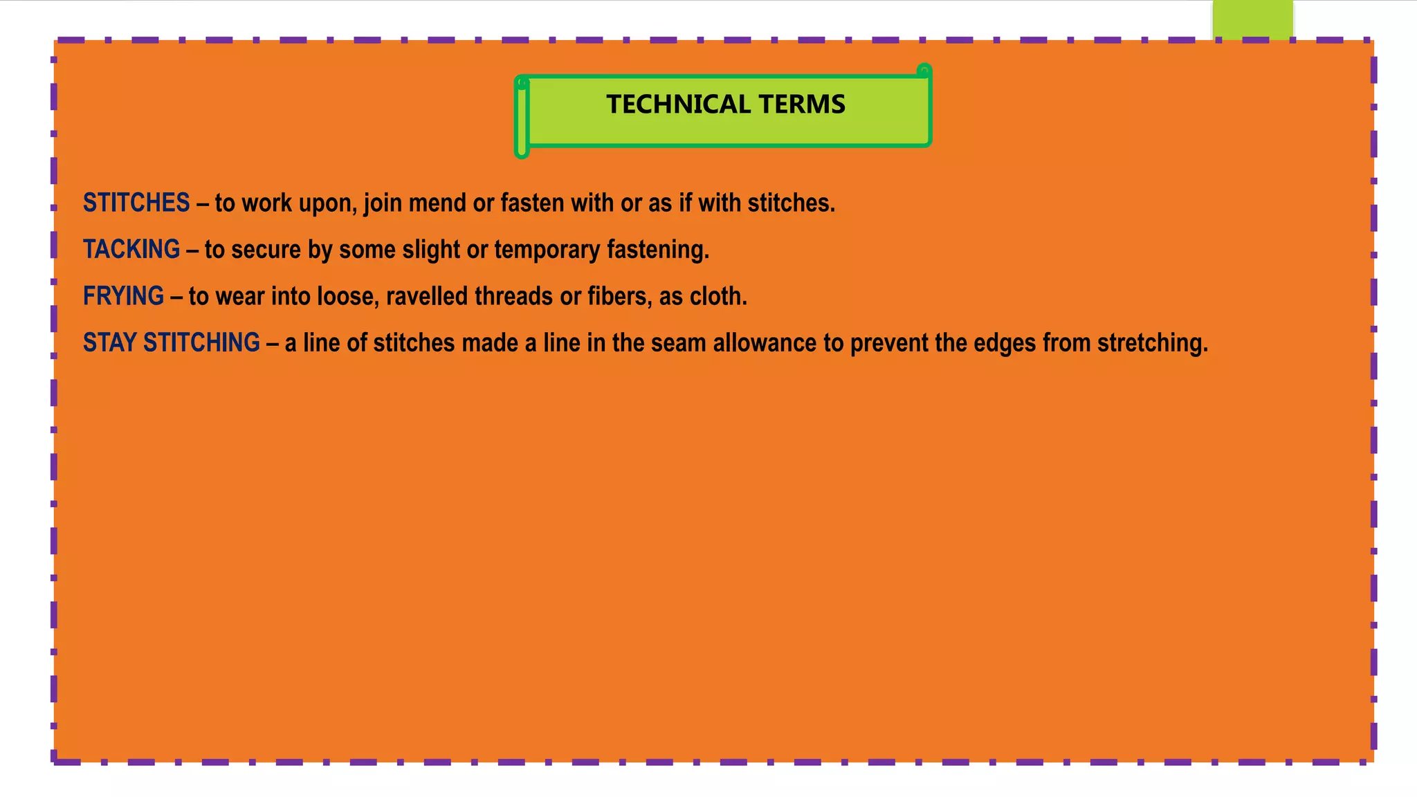 STITCHES – to work upon, join mend or fasten with or as if with stitches.
TACKING – to secure by some slight or temporary fastening.
FRYING – to wear into loose, ravelled threads or fibers, as cloth.
STAY STITCHING – a line of stitches made a line in the seam allowance to prevent the edges from stretching.
TECHNICAL TERMS
 