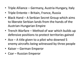 • Triple Alliance – Germany, Austria-Hungary, Italy
• Triple Entente – Britain, France, Russia
• Black Hand – A Serbian Secret Group which aims
  to liberate Serbian lands from the hands of the
  Austrian-Hungarian Empire
• Trench Warfare – Method of war which builds up
  defensive positions to protect territories gained
• Ace – A title given to a pilot who downed 5
  enemy aircrafts being witnessed by three people
• Kaiser – German Emperor
• Czar – Russian Emperor
 