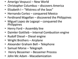 •   Amerigo Vespucci – New World
•   Christopher Columbus – discovers America
•   Elizabeth I – “Mistress of the Seas”
•   Hernando Cortez – conquered Mexico
•   Ferdinand Magellan – discovered the Philippines
•   Miguel Lopez de Legaspi – conquered the
    Philippines
•   Henry Ford – Assembly line
•   Daimler Gottlieb – Internal Combustion engine
•   Rudolf Diesel – Diesel engine
•   Wright Brothers – Airplane
•   Alexander Graham Bell – Telephone
•   Samuel Morse – Telegraph
•    Henry Bessemer – Bessemer Process
•   John Mc Adam - Macadamization
 