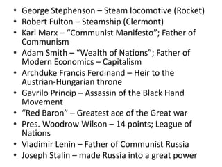 • George Stephenson – Steam locomotive (Rocket)
• Robert Fulton – Steamship (Clermont)
• Karl Marx – “Communist Manifesto”; Father of
  Communism
• Adam Smith – “Wealth of Nations”; Father of
  Modern Economics – Capitalism
• Archduke Francis Ferdinand – Heir to the
  Austrian-Hungarian throne
• Gavrilo Princip – Assassin of the Black Hand
  Movement
• “Red Baron” – Greatest ace of the Great war
• Pres. Woodrow Wilson – 14 points; League of
  Nations
• Vladimir Lenin – Father of Communist Russia
• Joseph Stalin – made Russia into a great power
 