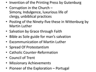 • Invention of the Printing Press by Gutenburg
• Corruption in the Church –
  Simony, Indulgence, luxurious life of
  clergy, unbiblical practices
• Posting of the Ninety-five these in Wittenburg by
  Martin Luther
• Salvation by Grace through Faith
• Bible as Sole guide for man’s salvation
• Excommunication of Martin Luther
• Spread Of Protestantism
• Catholic Counter-Reformation
• Council of Trent
• Missionary Achievements
• Pioneer of the Exploration – Portugal
 