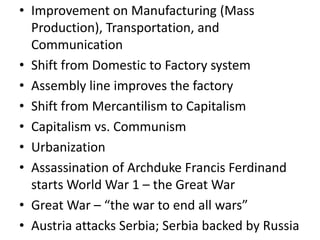 • Improvement on Manufacturing (Mass
  Production), Transportation, and
  Communication
• Shift from Domestic to Factory system
• Assembly line improves the factory
• Shift from Mercantilism to Capitalism
• Capitalism vs. Communism
• Urbanization
• Assassination of Archduke Francis Ferdinand
  starts World War 1 – the Great War
• Great War – “the war to end all wars”
• Austria attacks Serbia; Serbia backed by Russia
 