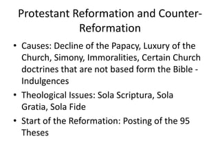 Protestant Reformation and Counter-
             Reformation
• Causes: Decline of the Papacy, Luxury of the
  Church, Simony, Immoralities, Certain Church
  doctrines that are not based form the Bible -
  Indulgences
• Theological Issues: Sola Scriptura, Sola
  Gratia, Sola Fide
• Start of the Reformation: Posting of the 95
  Theses
 