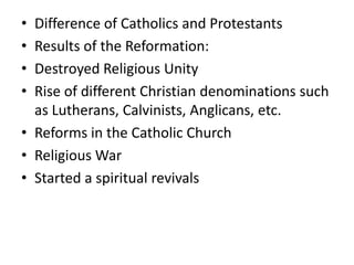 • Difference of Catholics and Protestants
• Results of the Reformation:
• Destroyed Religious Unity
• Rise of different Christian denominations such
  as Lutherans, Calvinists, Anglicans, etc.
• Reforms in the Catholic Church
• Religious War
• Started a spiritual revivals
 
