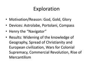 Exploration
•   Motivation/Reason: God, Gold, Glory
•   Devices: Astrolabe, Portolani, Compass
•   Henry the “Navigator”
•   Results: Widening of the knowledge of
    Geography, Spread of Christianity and
    European civilization, Wars for Colonial
    Supremacy, Commercial Revolution, Rise of
    Mercantilism
 