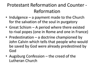 Protestant Reformation and Counter -
            Reformation
• Indulgence – a payment made to the Church
  for the salvation of the soul in purgatory
• Great Schism – A period where there existed
  to rival popes (one in Rome and one in France)
• Predestination – a doctrine championed by
  John Calvin which tells that people who would
  be saved by God were already predestined by
  God
• Augsburg Confession – the creed of the
  Lutheran Church
 