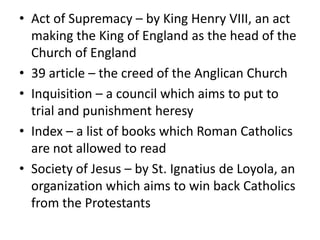 • Act of Supremacy – by King Henry VIII, an act
  making the King of England as the head of the
  Church of England
• 39 article – the creed of the Anglican Church
• Inquisition – a council which aims to put to
  trial and punishment heresy
• Index – a list of books which Roman Catholics
  are not allowed to read
• Society of Jesus – by St. Ignatius de Loyola, an
  organization which aims to win back Catholics
  from the Protestants
 
