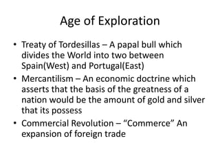 Age of Exploration
• Treaty of Tordesillas – A papal bull which
  divides the World into two between
  Spain(West) and Portugal(East)
• Mercantilism – An economic doctrine which
  asserts that the basis of the greatness of a
  nation would be the amount of gold and silver
  that its possess
• Commercial Revolution – “Commerce” An
  expansion of foreign trade
 