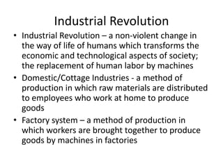 Industrial Revolution
• Industrial Revolution – a non-violent change in
  the way of life of humans which transforms the
  economic and technological aspects of society;
  the replacement of human labor by machines
• Domestic/Cottage Industries - a method of
  production in which raw materials are distributed
  to employees who work at home to produce
  goods
• Factory system – a method of production in
  which workers are brought together to produce
  goods by machines in factories
 